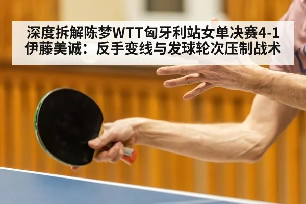 深度拆解陈梦WTT匈牙利站女单决赛4-1伊藤美诚:反手变线与发球轮次压制战术